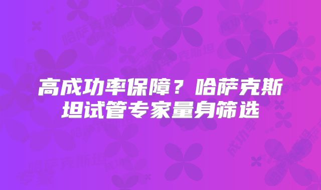 高成功率保障?哈萨克斯坦试管专家量身筛选