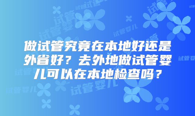 做试管究竟在本地好还是外省好?去外地做试管婴儿可以在本地检查吗?
