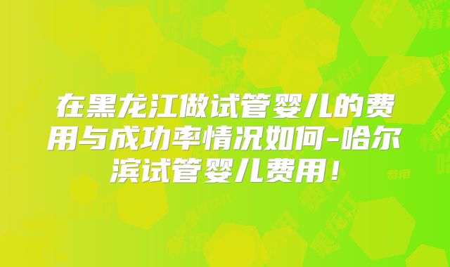 在黑龙江做试管婴儿的费用与成功率情况如何-哈尔滨试管婴儿费用！
