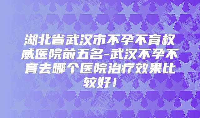 湖北省武汉市不孕不育权威医院前五名-武汉不孕不育去哪个医院治疗效果比较好！