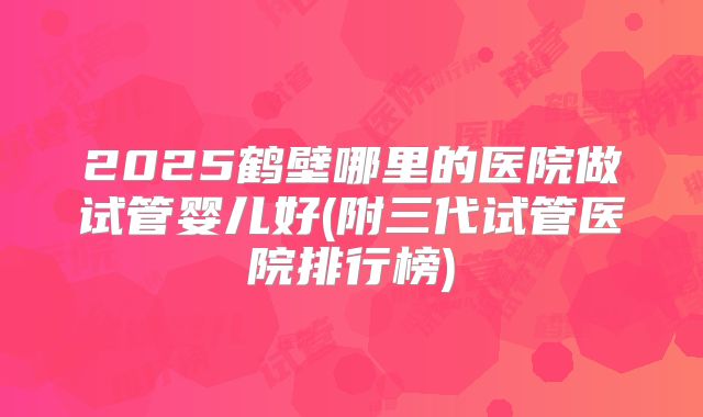 2025鹤壁哪里的医院做试管婴儿好(附三代试管医院排行榜)