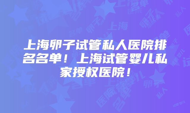 上海卵子试管私人医院排名名单！上海试管婴儿私家授权医院！