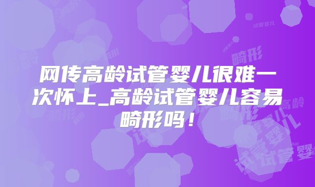 网传高龄试管婴儿很难一次怀上_高龄试管婴儿容易畸形吗!