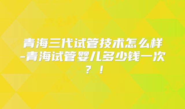 青海三代试管技术怎么样-青海试管婴儿多少钱一次？！
