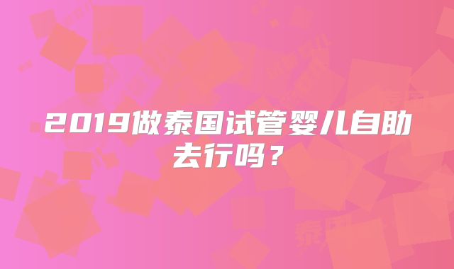 2019做泰国试管婴儿自助去行吗？
