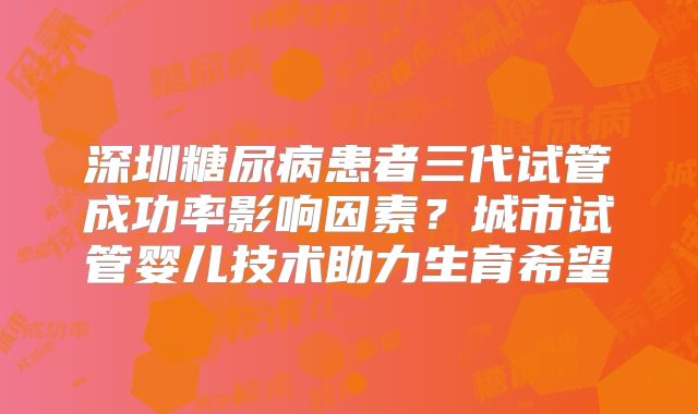 深圳糖尿病患者三代试管成功率影响因素？城市试管婴儿技术助力生育希望