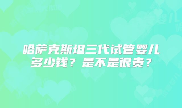 哈萨克斯坦三代试管婴儿多少钱？是不是很贵？
