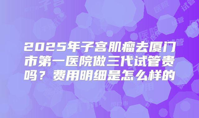 2025年子宫肌瘤去厦门市第一医院做三代试管贵吗?费用明细是怎么样的