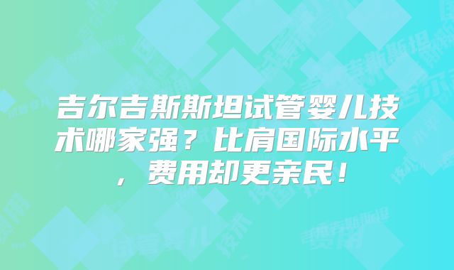 吉尔吉斯斯坦试管婴儿技术哪家强？比肩国际水平，费用却更亲民！