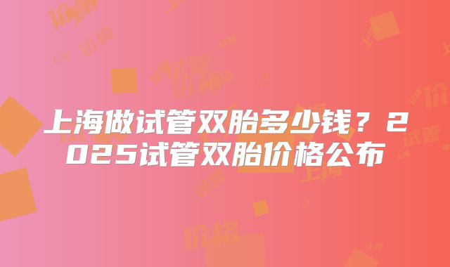 上海做试管双胎多少钱？2025试管双胎价格公布