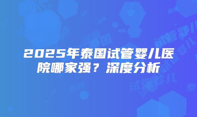 2025年泰国试管婴儿医院哪家强？深度分析