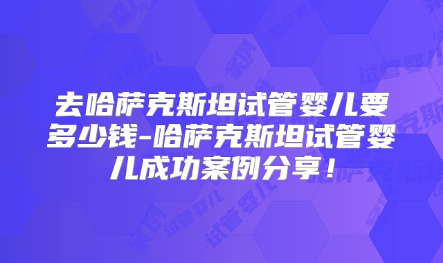 去哈萨克斯坦试管婴儿要多少钱-哈萨克斯坦试管婴儿成功案例分享！