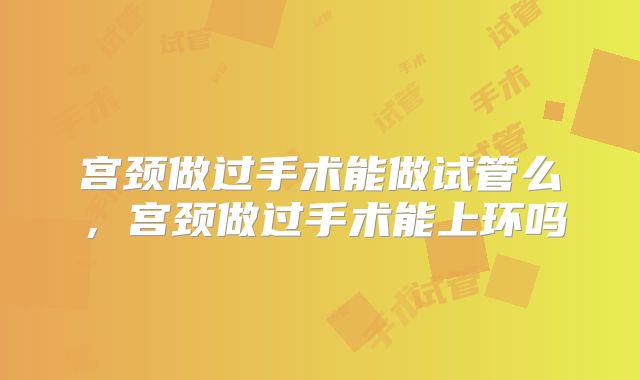 宫颈做过手术能做试管么,宫颈做过手术能上环吗