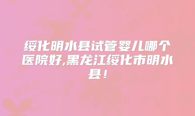 绥化明水县试管婴儿哪个医院好,黑龙江绥化市明水县！