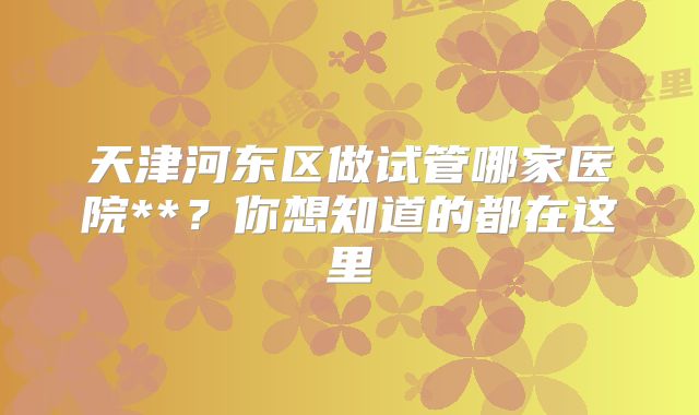 天津河东区做试管哪家医院**？你想知道的都在这里