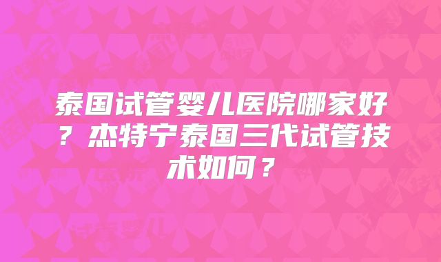 泰国试管婴儿医院哪家好?杰特宁泰国三代试管技术如何?
