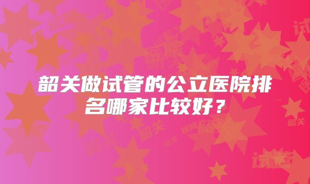 韶关做试管的公立医院排名哪家比较好?