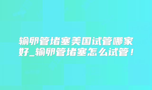 输卵管堵塞美国试管哪家好_输卵管堵塞怎么试管！