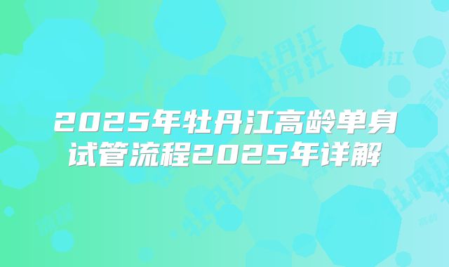 2025年牡丹江高龄单身试管流程2025年详解