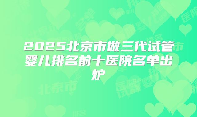 2025北京市做三代试管婴儿排名前十医院名单出炉