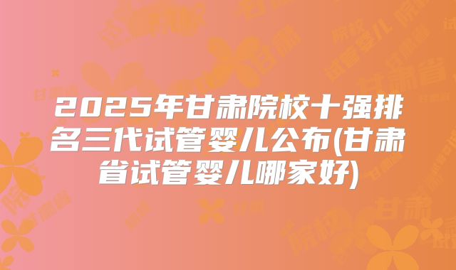 2025年甘肃院校十强排名三代试管婴儿公布(甘肃省试管婴儿哪家好)