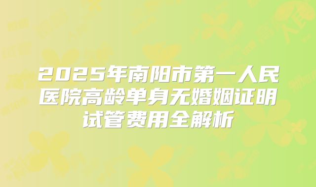 2025年南阳市第一人民医院高龄单身无婚姻证明试管费用全解析