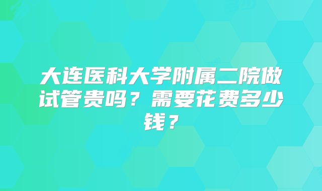 大连医科大学附属二院做试管贵吗？需要花费多少钱？