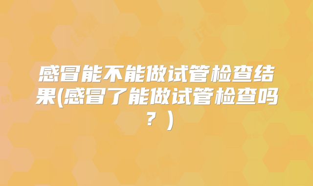感冒能不能做试管检查结果(感冒了能做试管检查吗？)