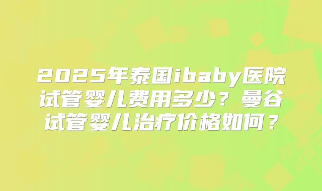 2025年泰国ibaby医院试管婴儿费用多少？曼谷试管婴儿治疗价格如何？