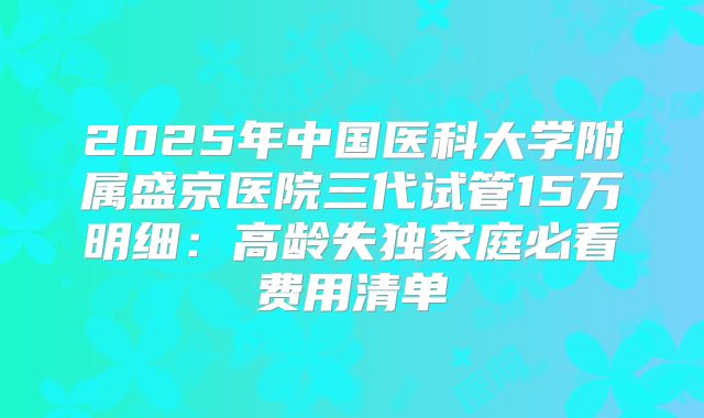 2025年中国医科大学附属盛京医院三代试管15万明细：高龄失独家庭必看费用清单