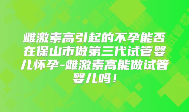 雌激素高引起的不孕能否在保山市做第三代试管婴儿怀孕-雌激素高能做试管婴儿吗！