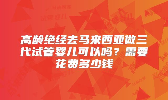 高龄绝经去马来西亚做三代试管婴儿可以吗?需要花费多少钱