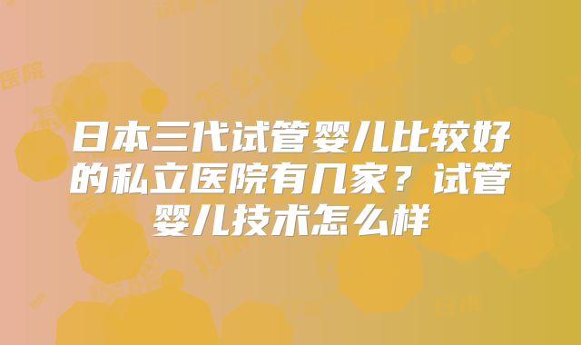 日本三代试管婴儿比较好的私立医院有几家？试管婴儿技术怎么样