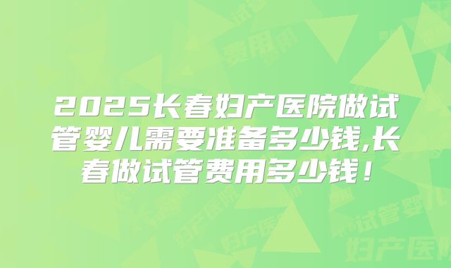 2025长春妇产医院做试管婴儿需要准备多少钱,长春做试管费用多少钱！