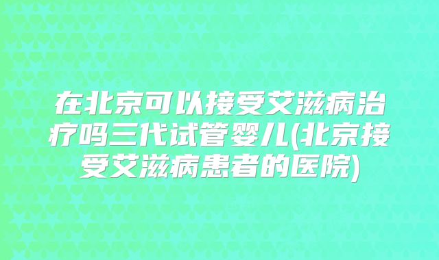 在北京可以接受艾滋病治疗吗三代试管婴儿(北京接受艾滋病患者的医院)