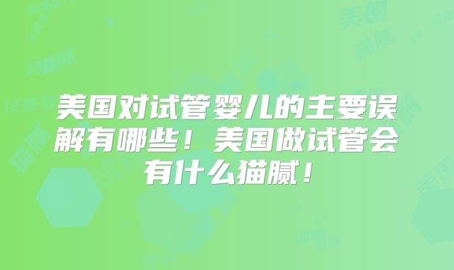 美国对试管婴儿的主要误解有哪些！美国做试管会有什么猫腻！