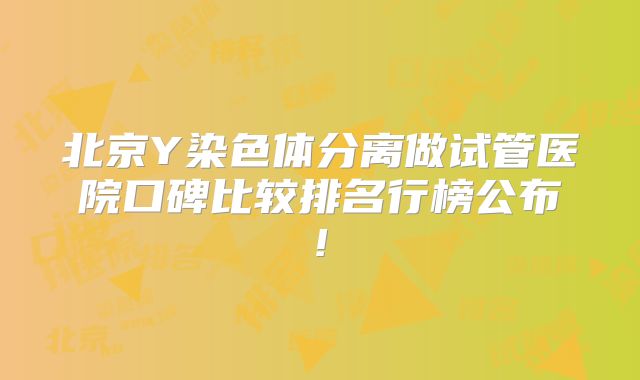 北京Y染色体分离做试管医院口碑比较排名行榜公布!
