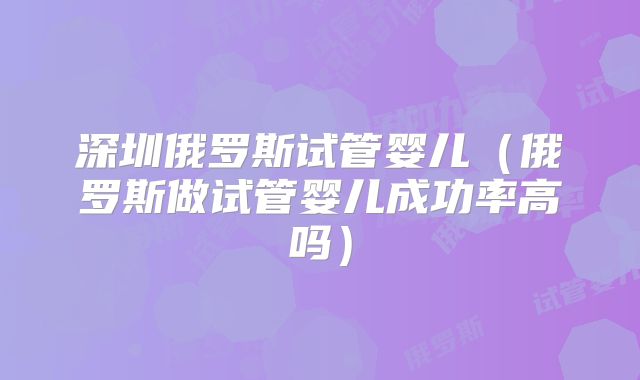 深圳俄罗斯试管婴儿（俄罗斯做试管婴儿成功率高吗）