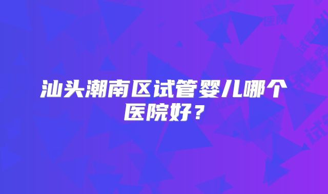 汕头潮南区试管婴儿哪个医院好？