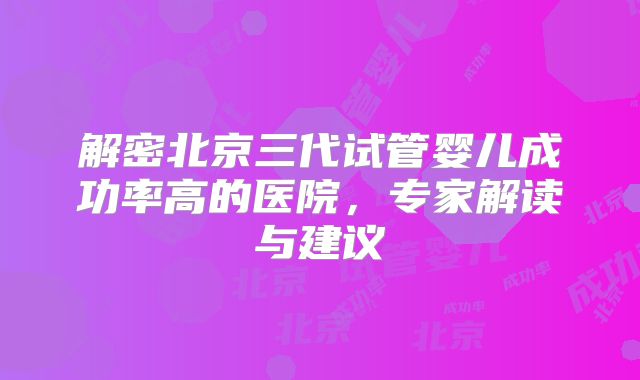 解密北京三代试管婴儿成功率高的医院，专家解读与建议