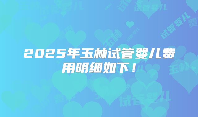 2025年玉林试管婴儿费用明细如下！
