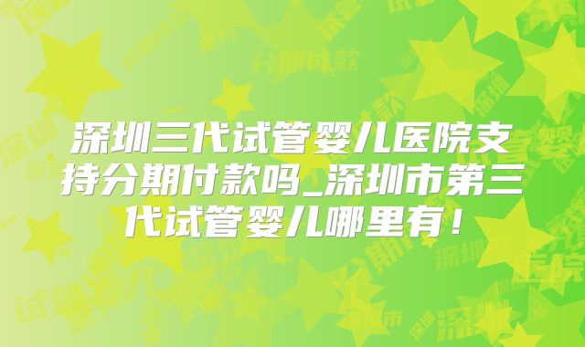 深圳三代试管婴儿医院支持分期付款吗_深圳市第三代试管婴儿哪里有!