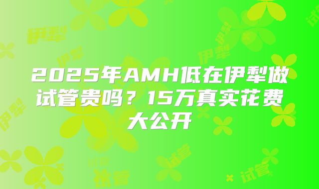 2025年AMH低在伊犁做试管贵吗？15万真实花费大公开