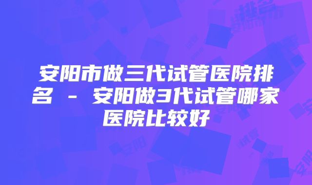 安阳市做三代试管医院排名 - 安阳做3代试管哪家医院比较好