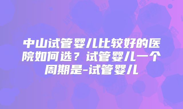 中山试管婴儿比较好的医院如何选？试管婴儿一个周期是-试管婴儿