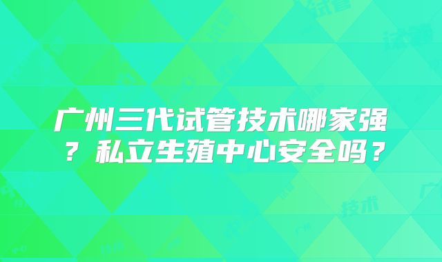 广州三代试管技术哪家强？私立生殖中心安全吗？