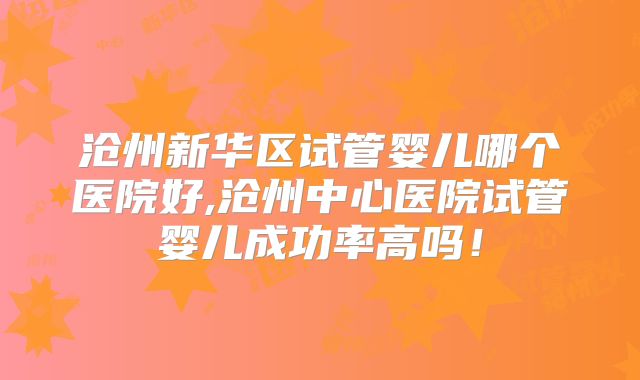 沧州新华区试管婴儿哪个医院好,沧州中心医院试管婴儿成功率高吗！