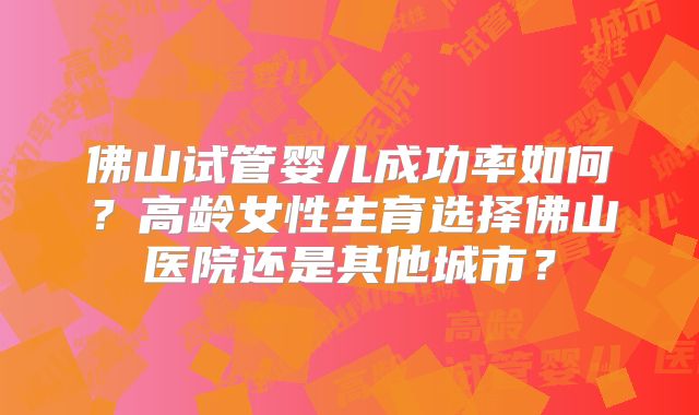 佛山试管婴儿成功率如何？高龄女性生育选择佛山医院还是其他城市？