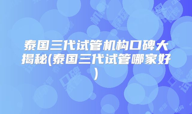 泰国三代试管机构口碑大揭秘(泰国三代试管哪家好)