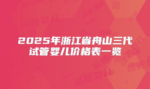 2025年浙江省舟山三代试管婴儿价格表一览